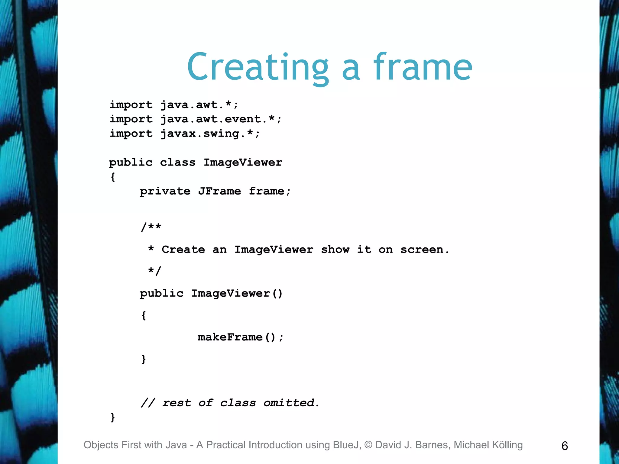 6
Creating a frame
Objects First with Java - A Practical Introduction using BlueJ, © David J. Barnes, Michael Kölling
import java.awt.*;
import java.awt.event.*;
import javax.swing.*;
public class ImageViewer
{
private JFrame frame;
/**
* Create an ImageViewer show it on screen.
*/
public ImageViewer()
{
makeFrame();
}
// rest of class omitted.
}
 