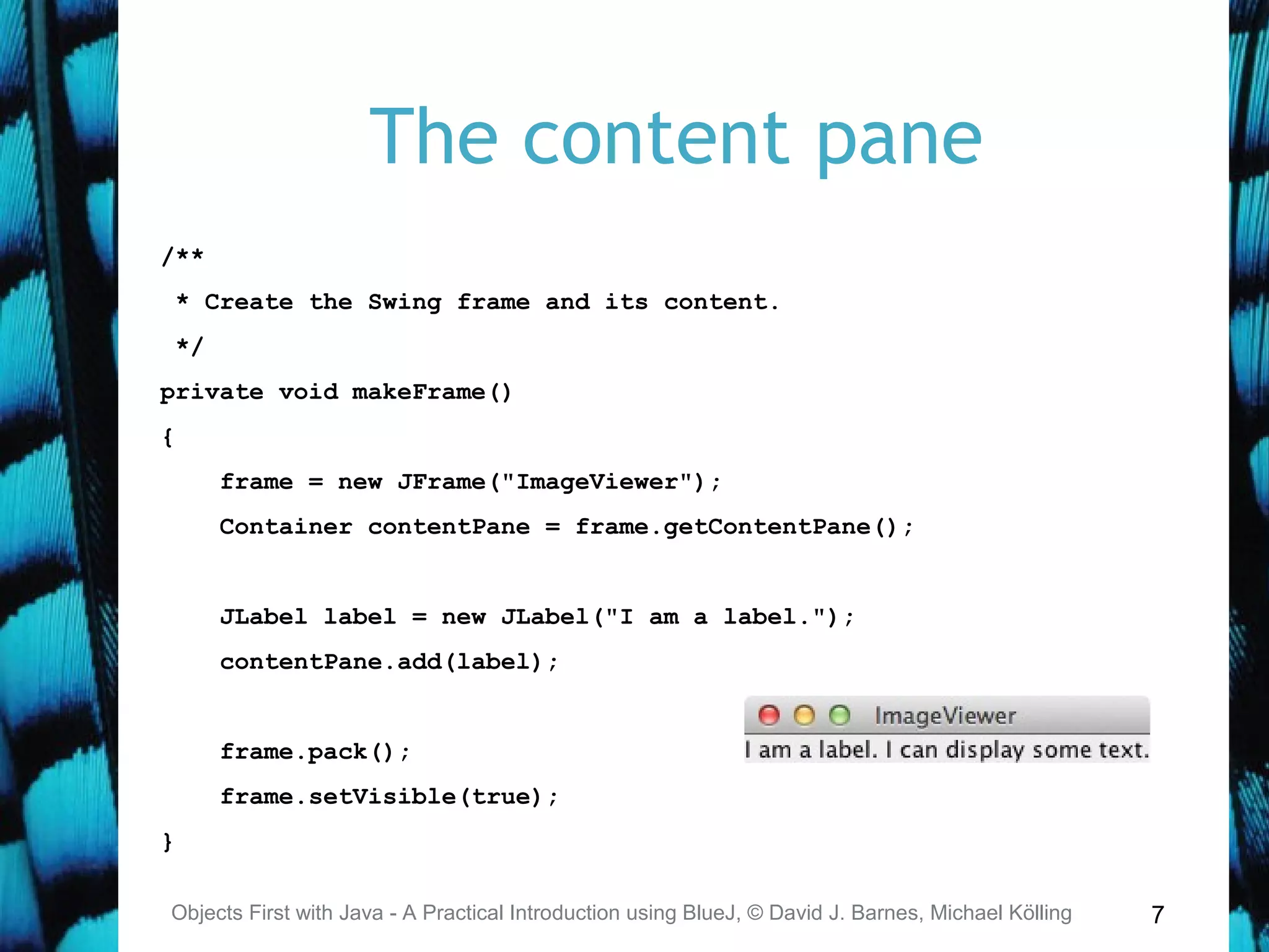7
The content pane
Objects First with Java - A Practical Introduction using BlueJ, © David J. Barnes, Michael Kölling
/**
* Create the Swing frame and its content.
*/
private void makeFrame()
{
frame = new JFrame("ImageViewer");
Container contentPane = frame.getContentPane();
JLabel label = new JLabel("I am a label.");
contentPane.add(label);
frame.pack();
frame.setVisible(true);
}
 