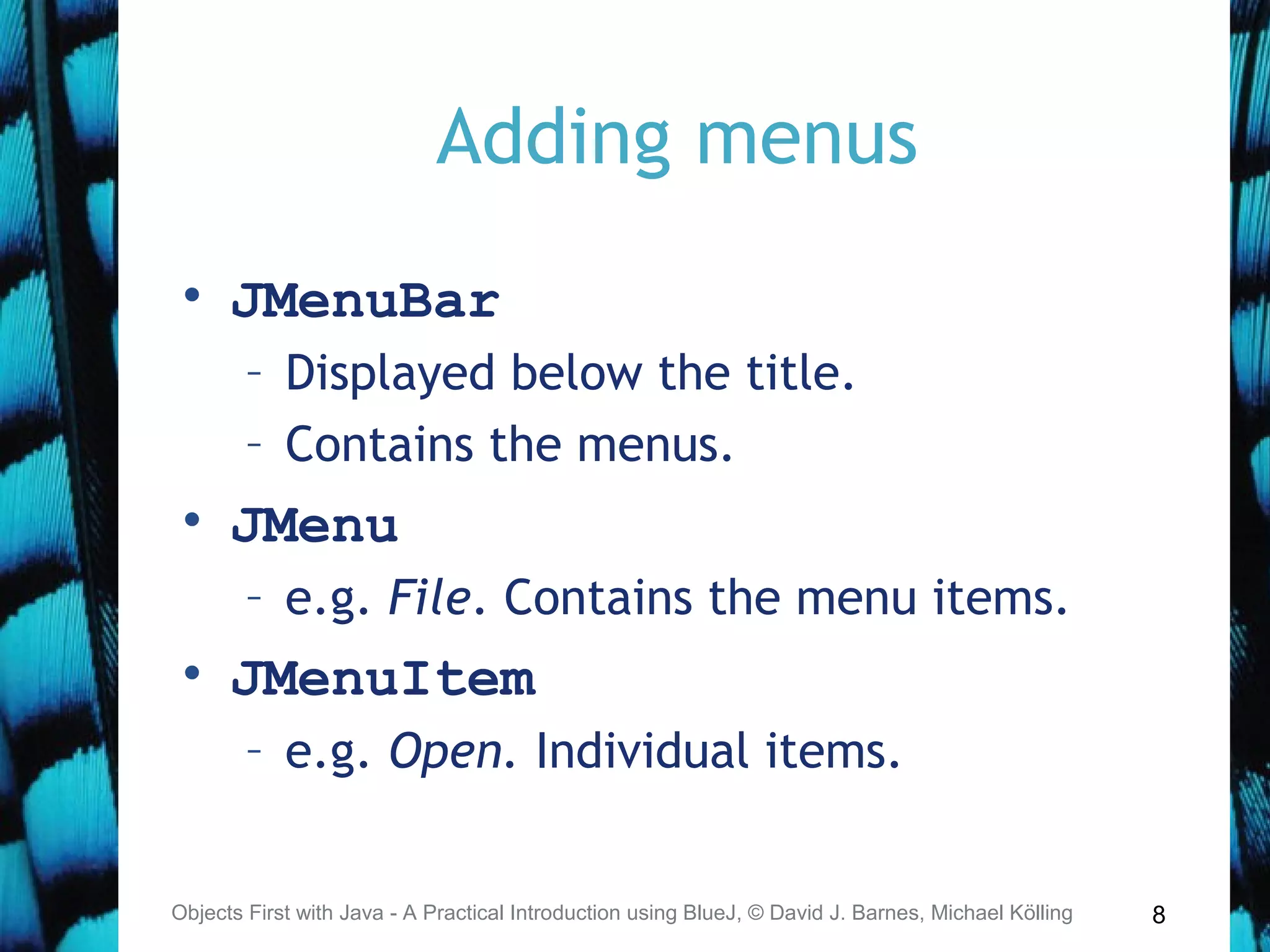 8
Adding menus
• JMenuBar
– Displayed below the title.
– Contains the menus.
• JMenu
– e.g. File. Contains the menu items.
• JMenuItem
– e.g. Open. Individual items.
Objects First with Java - A Practical Introduction using BlueJ, © David J. Barnes, Michael Kölling
 