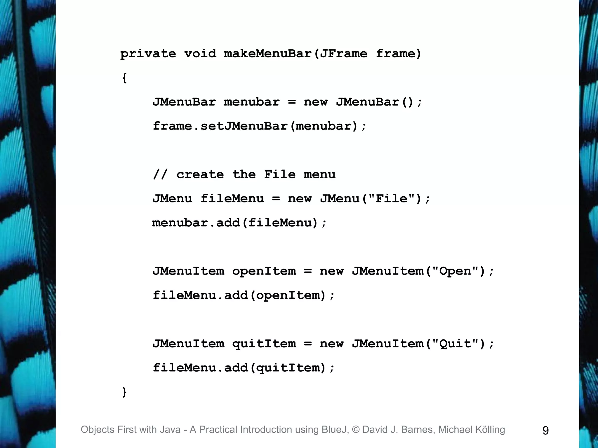 9Objects First with Java - A Practical Introduction using BlueJ, © David J. Barnes, Michael Kölling
private void makeMenuBar(JFrame frame)
{
JMenuBar menubar = new JMenuBar();
frame.setJMenuBar(menubar);
// create the File menu
JMenu fileMenu = new JMenu("File");
menubar.add(fileMenu);
JMenuItem openItem = new JMenuItem("Open");
fileMenu.add(openItem);
JMenuItem quitItem = new JMenuItem("Quit");
fileMenu.add(quitItem);
}
 