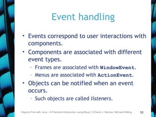 10
Event handling
• Events correspond to user interactions with
components.
• Components are associated with different
event types.
– Frames are associated with WindowEvent.
– Menus are associated with ActionEvent.
• Objects can be notified when an event
occurs.
– Such objects are called listeners.
Objects First with Java - A Practical Introduction using BlueJ, © David J. Barnes, Michael Kölling
 