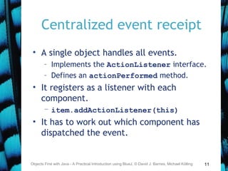 11
Centralized event receipt
• A single object handles all events.
– Implements the ActionListener interface.
– Defines an actionPerformed method.
• It registers as a listener with each
component.
– item.addActionListener(this)
• It has to work out which component has
dispatched the event.
Objects First with Java - A Practical Introduction using BlueJ, © David J. Barnes, Michael Kölling
 