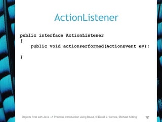 12
ActionListener
Objects First with Java - A Practical Introduction using BlueJ, © David J. Barnes, Michael Kölling
public interface ActionListener
{
public void actionPerformed(ActionEvent ev);
}
 