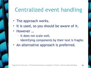 14
Centralized event handling
• The approach works.
• It is used, so you should be aware of it.
• However …
– It does not scale well.
– Identifying components by their text is fragile.
• An alternative approach is preferred.
Objects First with Java - A Practical Introduction using BlueJ, © David J. Barnes, Michael Kölling
 