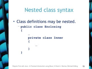 15
Nested class syntax
• Class definitions may be nested.
– public class Enclosing
{
…
private class Inner
{
…
}
}
Objects First with Java - A Practical Introduction using BlueJ, © David J. Barnes, Michael Kölling
 