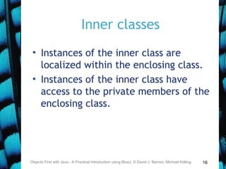 16
Inner classes
• Instances of the inner class are
localized within the enclosing class.
• Instances of the inner class have
access to the private members of the
enclosing class.
Objects First with Java - A Practical Introduction using BlueJ, © David J. Barnes, Michael Kölling
 