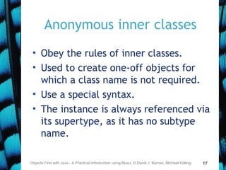 17
Anonymous inner classes
• Obey the rules of inner classes.
• Used to create one-off objects for
which a class name is not required.
• Use a special syntax.
• The instance is always referenced via
its supertype, as it has no subtype
name.
Objects First with Java - A Practical Introduction using BlueJ, © David J. Barnes, Michael Kölling
 