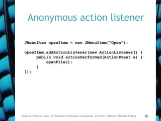 18
Anonymous action listener
Objects First with Java - A Practical Introduction using BlueJ, © David J. Barnes, Michael Kölling
JMenuItem openItem = new JMenuItem("Open");
openItem.addActionListener(new ActionListener() {
public void actionPerformed(ActionEvent e) {
openFile();
}
});
 