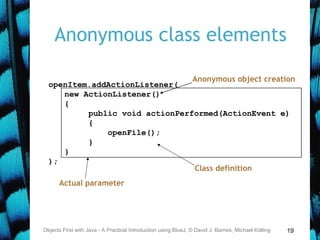 19
Anonymous class elements
Objects First with Java - A Practical Introduction using BlueJ, © David J. Barnes, Michael Kölling
openItem.addActionListener(
new ActionListener()
{
public void actionPerformed(ActionEvent e)
{
openFile();
}
}
);
Anonymous object creation
Actual parameter
Class definition
 