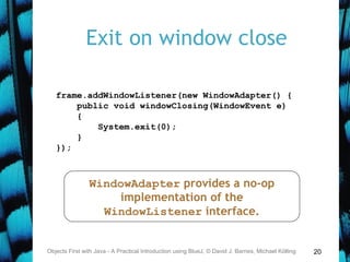 20
Exit on window close
Objects First with Java - A Practical Introduction using BlueJ, © David J. Barnes, Michael Kölling
frame.addWindowListener(new WindowAdapter() {
public void windowClosing(WindowEvent e)
{
System.exit(0);
}
});
WindowAdapter provides a no-op
implementation of the
WindowListener interface.
 