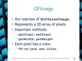 24
OFImage
• Our subclass of BufferedImage.
• Represents a 2D array of pixels.
• Important methods:
– getPixel, setPixel
– getWidth, getHeight
• Each pixel has a color.
– We use java.awt.Color.
Objects First with Java - A Practical Introduction using BlueJ, © David J. Barnes, Michael Kölling
 