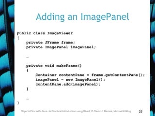25
Adding an ImagePanel
Objects First with Java - A Practical Introduction using BlueJ, © David J. Barnes, Michael Kölling
public class ImageViewer
{
private JFrame frame;
private ImagePanel imagePanel;
…
private void makeFrame()
{
Container contentPane = frame.getContentPane();
imagePanel = new ImagePanel();
contentPane.add(imagePanel);
}
…
}
 
