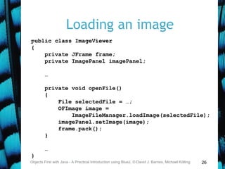 26
Loading an image
Objects First with Java - A Practical Introduction using BlueJ, © David J. Barnes, Michael Kölling
public class ImageViewer
{
private JFrame frame;
private ImagePanel imagePanel;
…
private void openFile()
{
File selectedFile = …;
OFImage image =
ImageFileManager.loadImage(selectedFile);
imagePanel.setImage(image);
frame.pack();
}
…
}
 