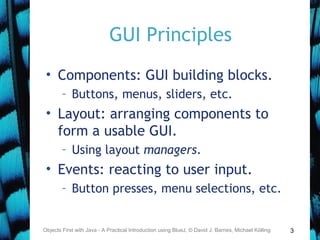 3
GUI Principles
• Components: GUI building blocks.
– Buttons, menus, sliders, etc.
• Layout: arranging components to
form a usable GUI.
– Using layout managers.
• Events: reacting to user input.
– Button presses, menu selections, etc.
Objects First with Java - A Practical Introduction using BlueJ, © David J. Barnes, Michael Kölling
 
