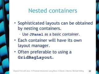 32
Nested containers
• Sophisticated layouts can be obtained
by nesting containers.
– Use JPanel as a basic container.
• Each container will have its own
layout manager.
• Often preferable to using a
GridBagLayout.
Objects First with Java - A Practical Introduction using BlueJ, © David J. Barnes, Michael Kölling
 