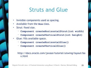 33
Struts and Glue
• Invisible components used as spacing.
• Available from the Box class.
• Strut: fixed size.
– Component createHorizontalStrut(int width)
– Component createVerticalStrut(int height)
• Glue: fills available space.
– Component createHorizontalGlue()
– Component createVerticalGlue()
http://docs.oracle.com/javase/tutorial/uiswing/layout/bo
x.html
Objects First with Java - A Practical Introduction using BlueJ, © David J. Barnes, Michael Kölling
 