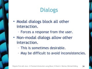 34
Dialogs
• Modal dialogs block all other
interaction.
– Forces a response from the user.
• Non-modal dialogs allow other
interaction.
– This is sometimes desirable.
– May be difficult to avoid inconsistencies.
Objects First with Java - A Practical Introduction using BlueJ, © David J. Barnes, Michael Kölling
 