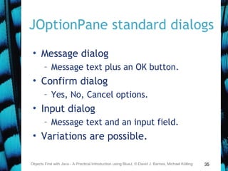 35
JOptionPane standard dialogs
• Message dialog
– Message text plus an OK button.
• Confirm dialog
– Yes, No, Cancel options.
• Input dialog
– Message text and an input field.
• Variations are possible.
Objects First with Java - A Practical Introduction using BlueJ, © David J. Barnes, Michael Kölling
 