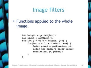 37
Image filters
• Functions applied to the whole
image.
Objects First with Java - A Practical Introduction using BlueJ, © David J. Barnes, Michael Kölling
int height = getHeight();
int width = getWidth();
for(int y = 0; y < height; y++) {
for(int x = 0; x < width; x++) {
Color pixel = getPixel(x, y);
alter the pixel's color value;
setPixel(x, y, pixel);
}
}
 