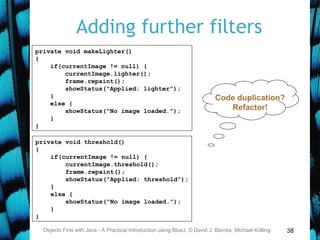 38
Adding further filters
Objects First with Java - A Practical Introduction using BlueJ, © David J. Barnes, Michael Kölling
private void makeLighter()
{
if(currentImage != null) {
currentImage.lighter();
frame.repaint();
showStatus("Applied: lighter");
}
else {
showStatus("No image loaded.");
}
}
private void threshold()
{
if(currentImage != null) {
currentImage.threshold();
frame.repaint();
showStatus("Applied: threshold");
}
else {
showStatus("No image loaded.");
}
}
Code duplication?
Refactor!
 