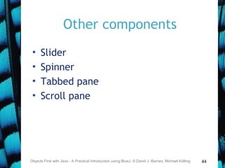 44
Other components
• Slider
• Spinner
• Tabbed pane
• Scroll pane
Objects First with Java - A Practical Introduction using BlueJ, © David J. Barnes, Michael Kölling
 