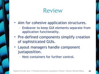 45
Review
• Aim for cohesive application structures.
– Endeavor to keep GUI elements separate from
application functionality.
• Pre-defined components simplify creation
of sophisticated GUIs.
• Layout managers handle component
juxtaposition.
– Nest containers for further control.
Objects First with Java - A Practical Introduction using BlueJ, © David J. Barnes, Michael Kölling
 