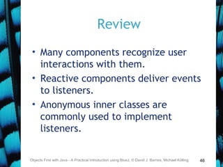 46
Review
• Many components recognize user
interactions with them.
• Reactive components deliver events
to listeners.
• Anonymous inner classes are
commonly used to implement
listeners.
Objects First with Java - A Practical Introduction using BlueJ, © David J. Barnes, Michael Kölling
 