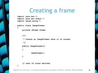6
Creating a frame
Objects First with Java - A Practical Introduction using BlueJ, © David J. Barnes, Michael Kölling
import java.awt.*;
import java.awt.event.*;
import javax.swing.*;
public class ImageViewer
{
private JFrame frame;
/**
* Create an ImageViewer show it on screen.
*/
public ImageViewer()
{
makeFrame();
}
// rest of class omitted.
}
 
