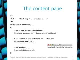 7
The content pane
Objects First with Java - A Practical Introduction using BlueJ, © David J. Barnes, Michael Kölling
/**
* Create the Swing frame and its content.
*/
private void makeFrame()
{
frame = new JFrame("ImageViewer");
Container contentPane = frame.getContentPane();
JLabel label = new JLabel("I am a label.");
contentPane.add(label);
frame.pack();
frame.setVisible(true);
}
 