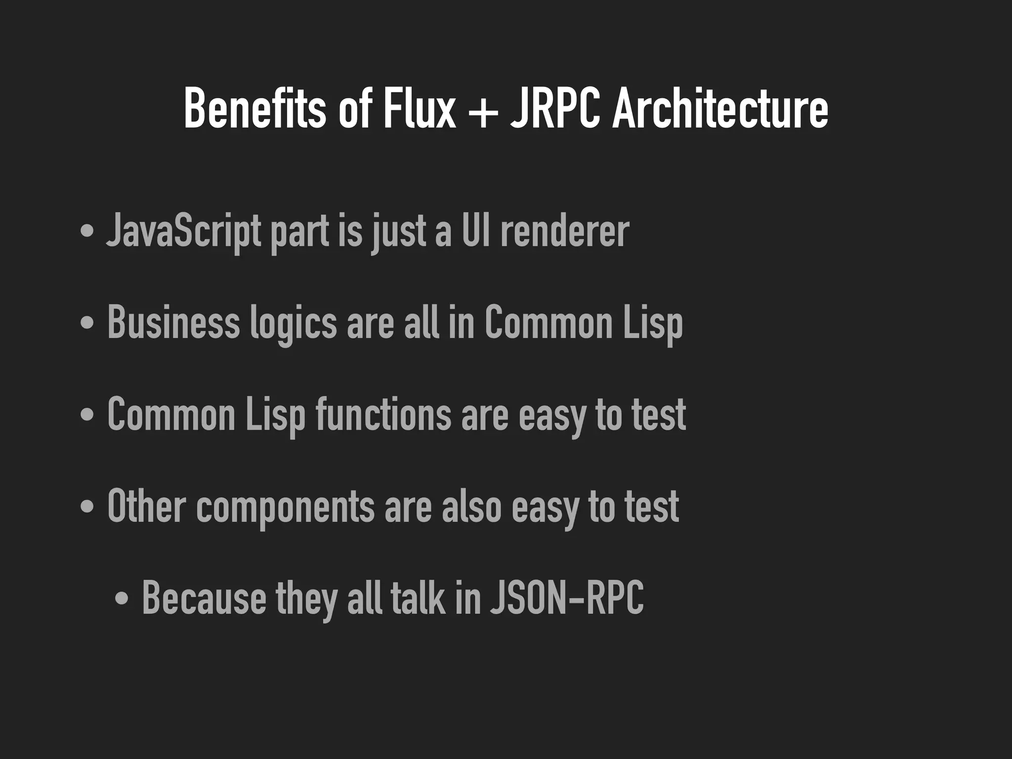 Benefits of Flux + JRPC Architecture
• JavaScript part is just a UI renderer
• Business logics are all in Common Lisp
• Common Lisp functions are easy to test
• Other components are also easy to test
• Because they all talk in JSON-RPC
 
