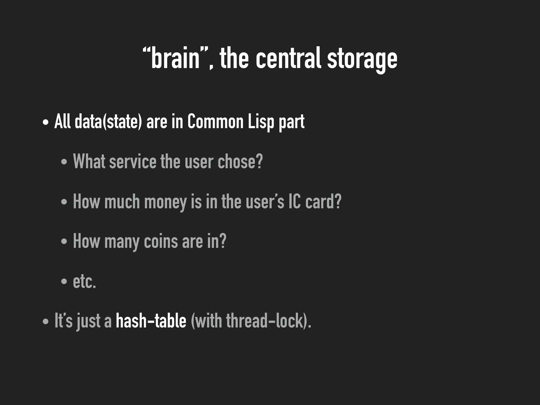 “brain”, the central storage
• All data(state) are in Common Lisp part
• What service the user chose?
• How much money is in the user’s IC card?
• How many coins are in?
• etc.
• It’s just a hash-table (with thread-lock).
 