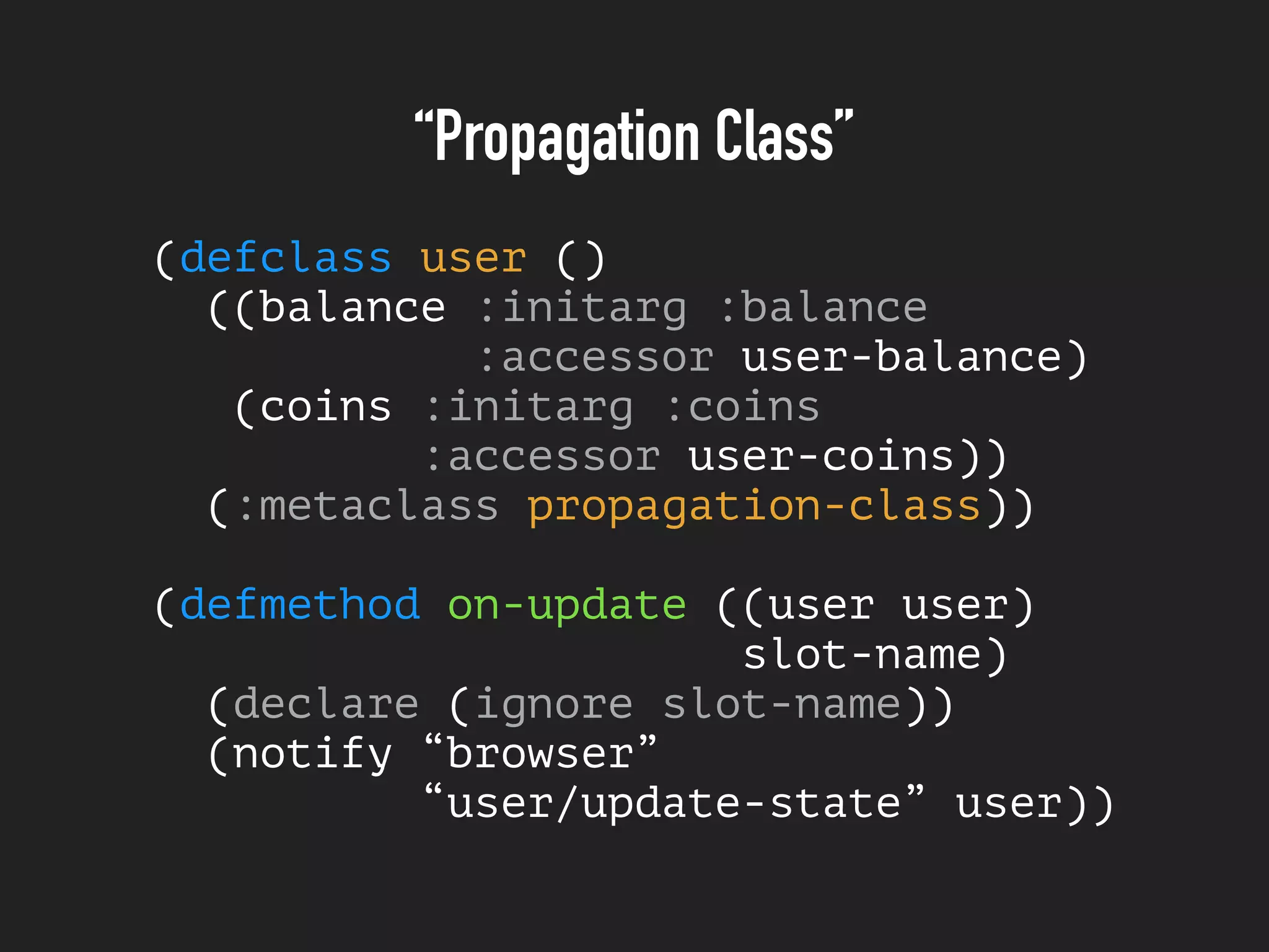 “Propagation Class”
(defclass user ()
((balance :initarg :balance
:accessor user-balance)
(coins :initarg :coins
:accessor user-coins))
(:metaclass propagation-class))
(defmethod on-update ((user user)
slot-name)
(declare (ignore slot-name))
(notify “browser”
“user/update-state” user))
 