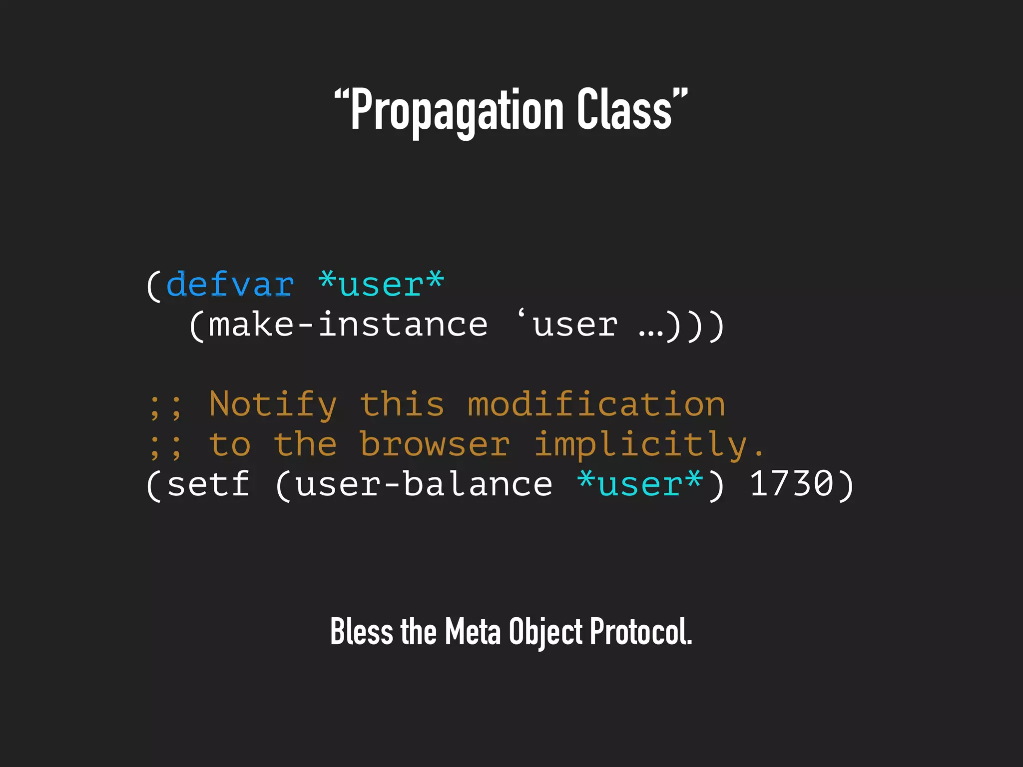 “Propagation Class”
(defvar *user*
(make-instance ‘user …)))
;; Notify this modification
;; to the browser implicitly.
(setf (user-balance *user*) 1730)
Bless the Meta Object Protocol.
 