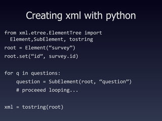 Creating xml with python from xml.etree.ElementTree import Element,SubElement, tostring root = Element(“survey”)‏ root.set(“id”, survey.id)‏ for q in questions: question = SubElement(root, “question”)‏ # proceeed looping... xml = tostring(root)‏ 