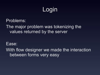 Login Problems: The major problem was tokenizing the values returned by the server Ease: With flow designer we made the interaction between forms very easy 