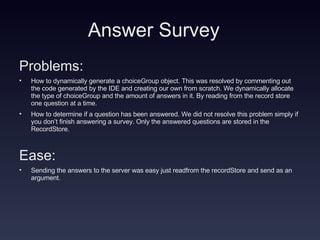 Answer Survey Problems: How to dynamically generate a choiceGroup object. This was resolved by commenting out the code generated by the IDE and creating our own from scratch. We dynamically allocate the type of choiceGroup and the amount of answers in it. By reading from the record store one question at a time. How to determine if a question has been answered. We did not resolve this problem simply if you don’t finish answering a survey. Only the answered questions are stored in the RecordStore. Ease: Sending the answers to the server was easy just readfrom the recordStore and send as an argument. 