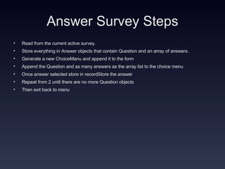 Answer Survey Steps Read from the current active survey. Store everything in Answer objects that contain Question and an array of answers. Generate a new ChoiceManu and append it to the form Append the Question and as many answers as the array list to the choice menu Once answer selected store in recordStore the answer  Repeat from 2 until there are no more Question objects Then exit back to menu 
