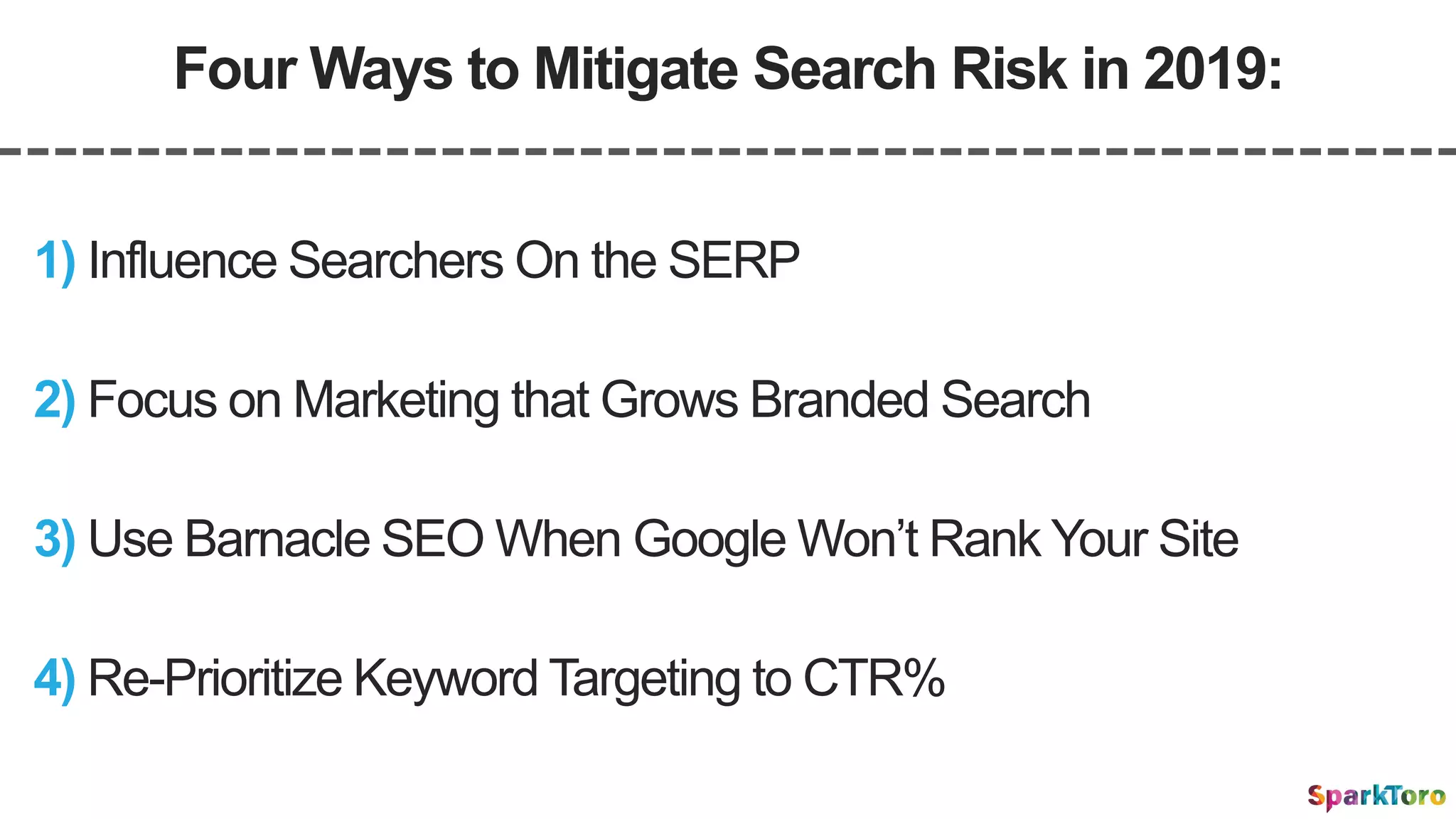 Four Ways to Mitigate Search Risk in 2019:
2) Focus on Marketing that Grows Branded Search
1) Influence Searchers On the SERP
4) Re-Prioritize Keyword Targeting to CTR%
3) Use Barnacle SEO When Google Won’t Rank Your Site
 