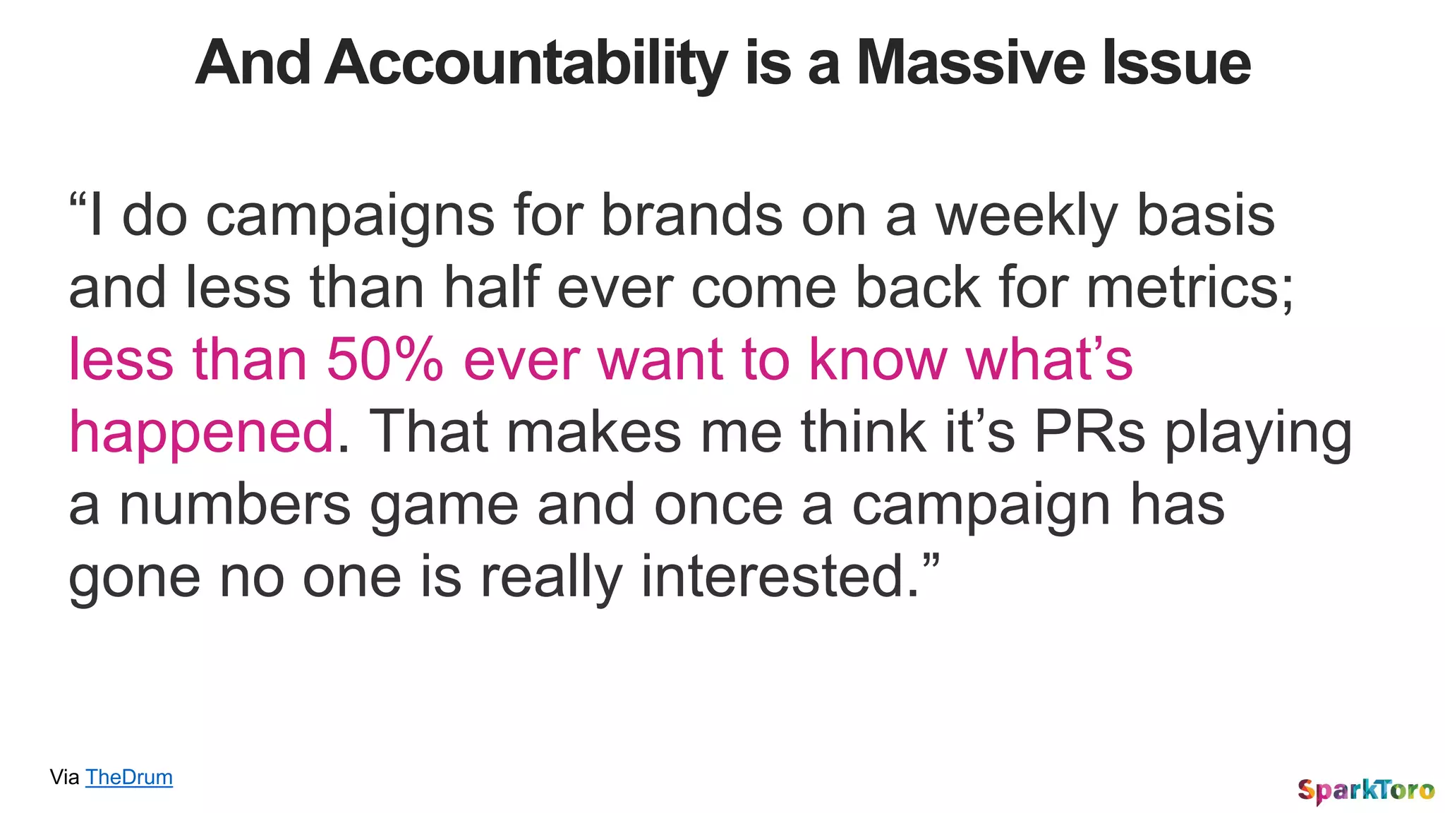 And Accountability is a Massive Issue
Via TheDrum
“I do campaigns for brands on a weekly basis
and less than half ever come back for metrics;
less than 50% ever want to know what’s
happened. That makes me think it’s PRs playing
a numbers game and once a campaign has
gone no one is really interested.”
 