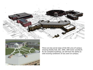 These are two aerial views of the SEC area of campus
showing Shelby Hall, SEC, SERC, HM Comer and Bevill.
As we complete buildings, we will have the ability to
view existing conditions of any zone on campus.
 