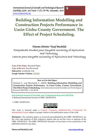 International Journal of Scientific and Technological Research
(IJSTER) ISSN: 2617-6416 1 (1) 80-96, November, 2018
www.oircjournals.org
Natome and Muchelule (2018) www.oircjournals.org
Building Information Modelling and
Construction Projects Performance in
Uasin Gishu County Government. The
Effect of Project Scheduling.
1Natome Christine 2Yusuf Muchelule
Postgraduate Student Jomo Kenyatta University of Agriculture
and Technology
Lecturer Jomo Kenyatta University of Agriculture and Technology
Type of the Paper: Research Paper.
Type of Review: Peer Reviewed.
Indexed in: worldwide web.
Google Scholar Citation: IJSTER
International Journal of Scientific and Technological Research (IJSTER)
A Refereed International Journal of OIRC JOURNALS.
© OIRC JOURNALS.
This work is licensed under a Creative Commons Attribution-Non Commercial 4.0
International License subject to proper citation to the publication source of the work.
Disclaimer: The scholarly papers as reviewed and published by the OIRC JOURNALS, are
the views and opinions of their respective authors and are not the views or opinions of the
OIRC JOURNALS. The OIRC JOURNALS disclaims of any harm or loss caused due to the
published content to any party.
How to Cite this Paper:
Natome C., and Muchelule Y., (2018). Building Information Modelling and
Construction Projects Performance in Uasin Gishu, County Government.
The Effect Project Scheduling. International Journal of Scientific and Technological
Research (IJSTER), 1 (1) 80-96.
 
