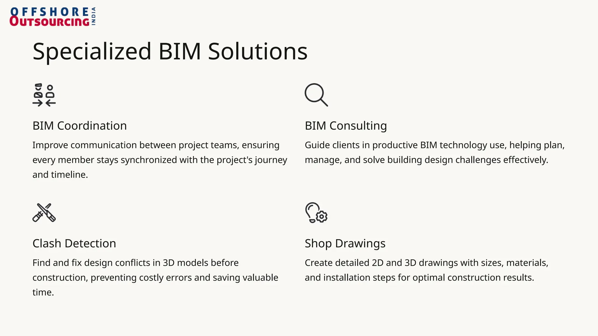 Specialized BIM Solutions
BIM Coordination
Improve communication between project teams, ensuring
every member stays synchronized with the project's journey
and timeline.
BIM Consulting
Guide clients in productive BIM technology use, helping plan,
manage, and solve building design challenges effectively.
Clash Detection
Find and fix design conflicts in 3D models before
construction, preventing costly errors and saving valuable
time.
Shop Drawings
Create detailed 2D and 3D drawings with sizes, materials,
and installation steps for optimal construction results.
 