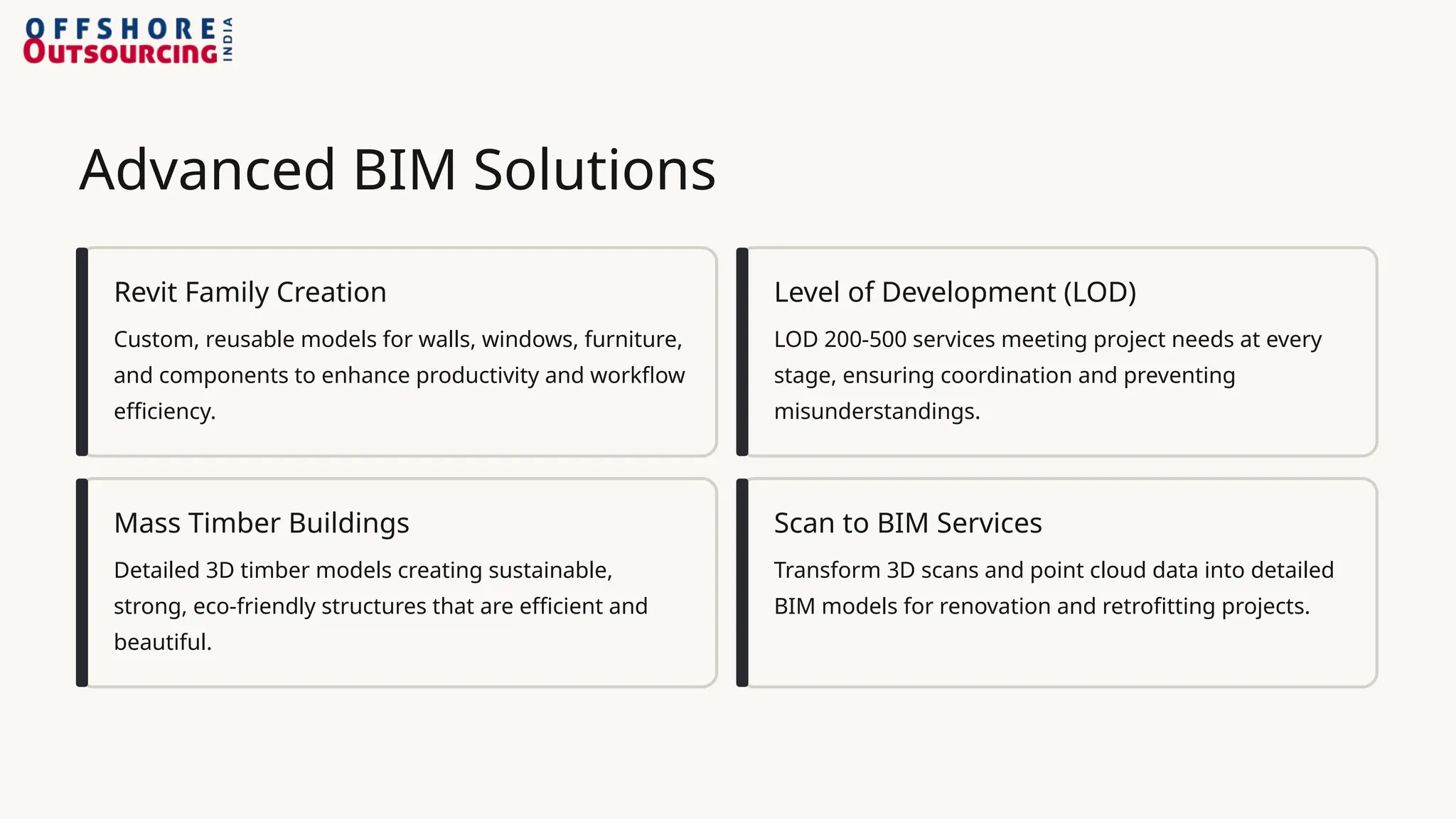 Advanced BIM Solutions
Revit Family Creation
Custom, reusable models for walls, windows, furniture,
and components to enhance productivity and workflow
efficiency.
Level of Development (LOD)
LOD 200-500 services meeting project needs at every
stage, ensuring coordination and preventing
misunderstandings.
Mass Timber Buildings
Detailed 3D timber models creating sustainable,
strong, eco-friendly structures that are efficient and
beautiful.
Scan to BIM Services
Transform 3D scans and point cloud data into detailed
BIM models for renovation and retrofitting projects.
 