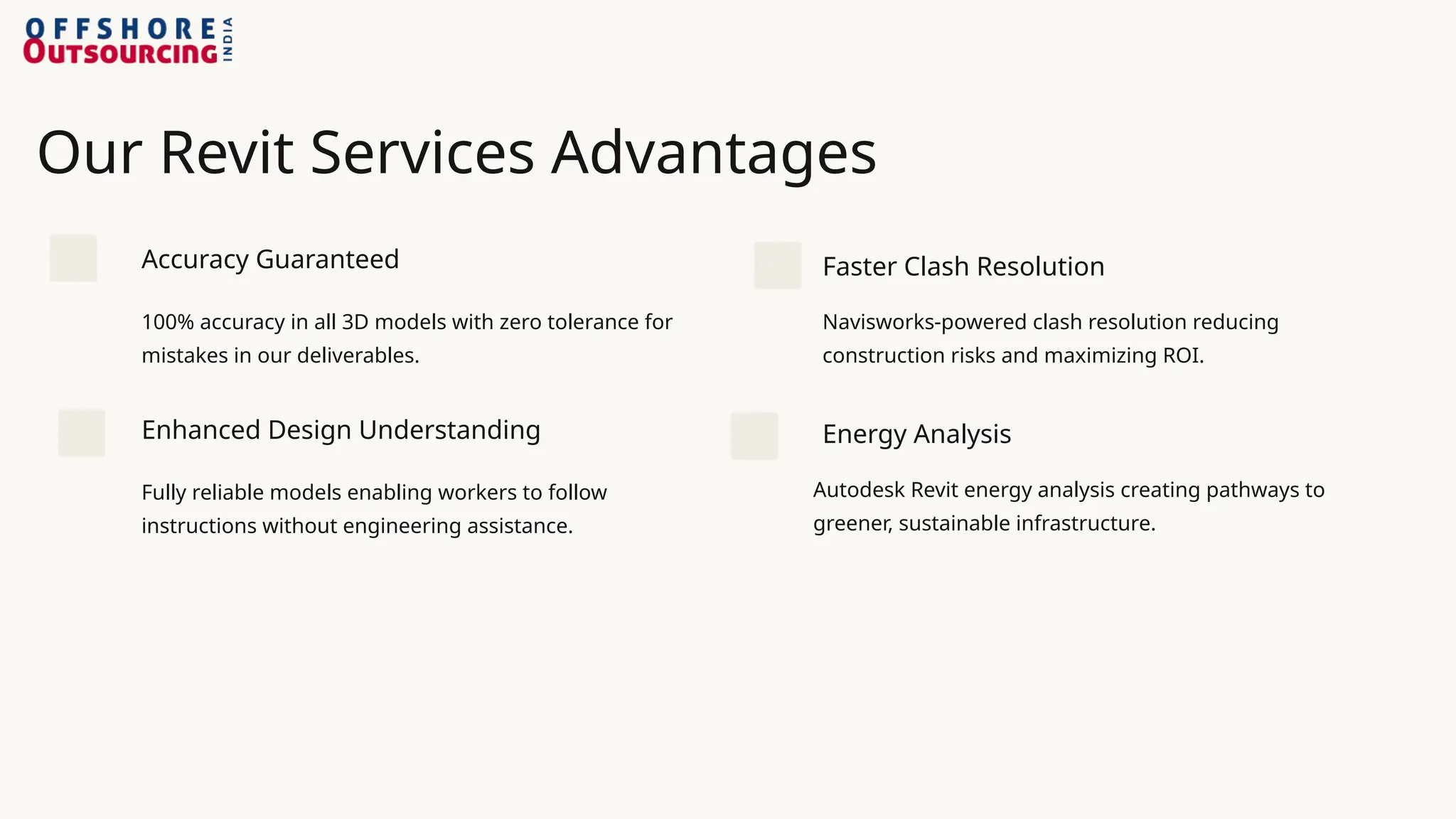 Our Revit Services Advantages
Accuracy Guaranteed
100% accuracy in all 3D models with zero tolerance for
mistakes in our deliverables.
Enhanced Design Understanding
Fully reliable models enabling workers to follow
instructions without engineering assistance.
Faster Clash Resolution
Navisworks-powered clash resolution reducing
construction risks and maximizing ROI.
Energy Analysis
Autodesk Revit energy analysis creating pathways to
greener, sustainable infrastructure.
 