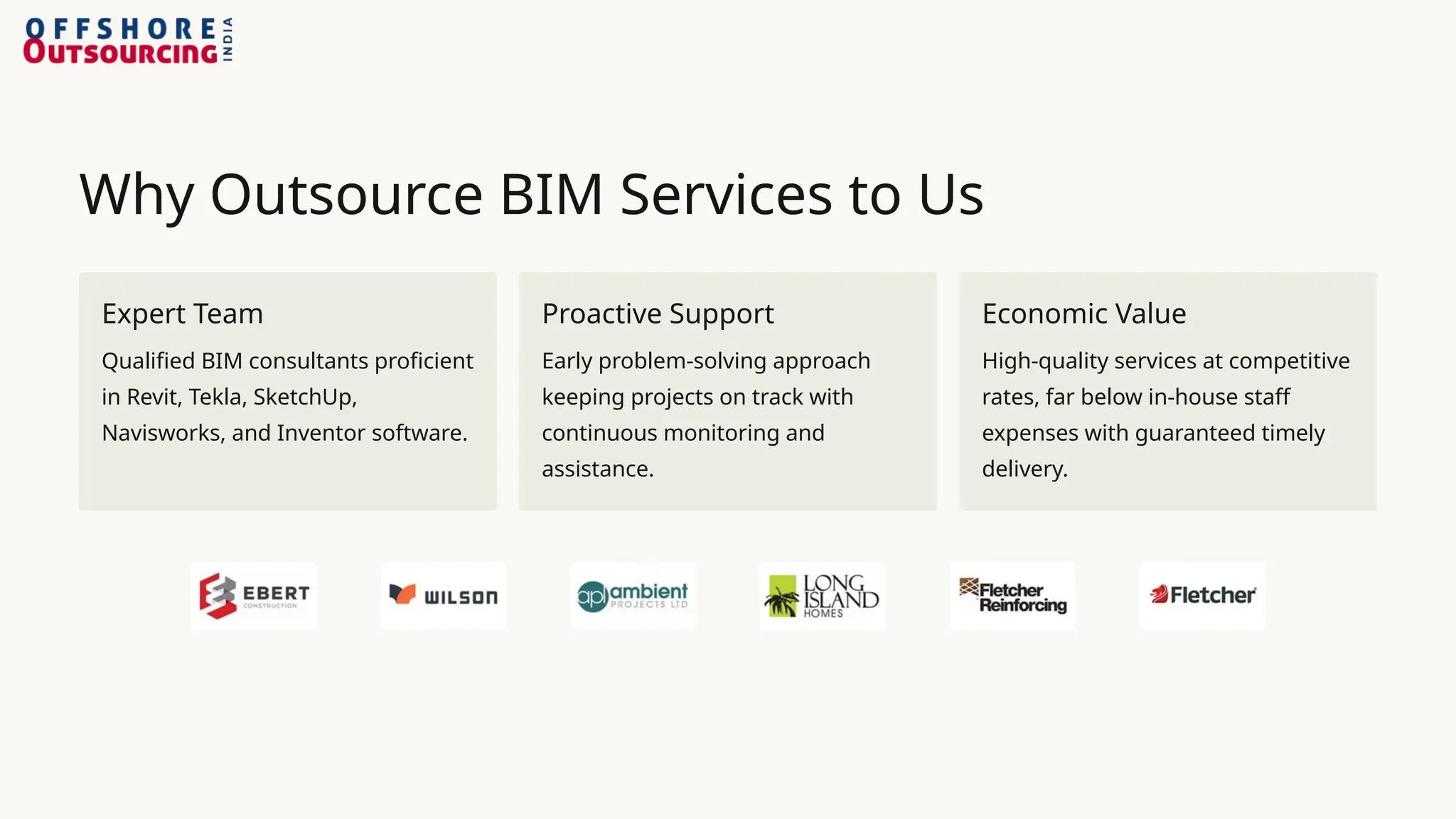 Why Outsource BIM Services to Us
Expert Team
Qualified BIM consultants proficient
in Revit, Tekla, SketchUp,
Navisworks, and Inventor software.
Proactive Support
Early problem-solving approach
keeping projects on track with
continuous monitoring and
assistance.
Economic Value
High-quality services at competitive
rates, far below in-house staff
expenses with guaranteed timely
delivery.
 