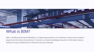 What is BIM?
BIM, or Building Information Modelling, is a digital representation of a building or infrastructure project's
physical and functional characteristics. It serves as a shared knowledge resource for information about a
facility, forming a reliable basis for decisions during its lifecycle.
 