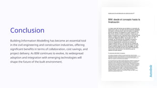Conclusion
Building Information Modelling has become an essential tool
in the civil engineering and construction industries, offering
significant benefits in terms of collaboration, cost savings, and
project delivery. As BIM continues to evolve, its widespread
adoption and integration with emerging technologies will
shape the future of the built environment.
 