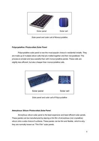 9
Solar panel and solar cell of Monocrystalline
Polycrystalline Photovoltaic Solar Panel
Polycrystalline solar panel is now the most popular choice in residential installs. They
are made up of multiple silicon cells that are melted together and then recrystallized. This
process is simpler and less wasteful than with monocrystalline panels. These cells are
slightly less efficient, but also cheaper than monocrystalline cells.
Solar panel and solar cell of Polycrystalline
Amorphous Silicon Photovoltaic Solar Panel
Amorphous silicon solar panel is the least expensive and least efficient solar panels.
These panels can be manufactured by placing a thin film of amorphous (non crystalline)
silicon onto a wide choice of surfaces. These panels can be thin and flexible, which is why
they are normally known as “Thin Film” solar panels.
 