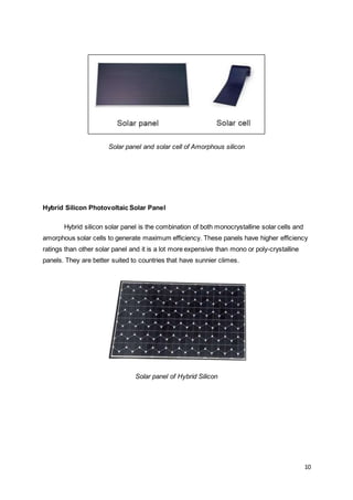 10
Solar panel and solar cell of Amorphous silicon
Hybrid Silicon Photovoltaic Solar Panel
Hybrid silicon solar panel is the combination of both monocrystalline solar cells and
amorphous solar cells to generate maximum efficiency. These panels have higher efficiency
ratings than other solar panel and it is a lot more expensive than mono or poly-crystalline
panels. They are better suited to countries that have sunnier climes.
Solar panel of Hybrid Silicon
 