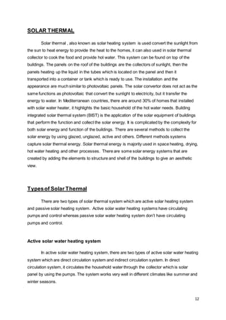 12
SOLAR THERMAL
Solar thermal , also known as solar heating system is used convert the sunlight from
the sun to heat energy to provide the heat to the homes, it can also used in solar thermal
collector to cook the food and provide hot water. This system can be found on top of the
buildings. The panels on the roof of the buildings are the collectors of sunlight, then the
panels heating up the liquid in the tubes which is located on the panel and then it
transported into a container or tank which is ready to use. The installation and the
appearance are much similar to photovoltaic panels. The solar convertor does not act as the
same functions as photovoltaic that convert the sunlight to electricity, but it transfer the
energy to water. In Mediterranean countries, there are around 30% of homes that installed
with solar water heater, it highlights the basic household of the hot water needs. Building
integrated solar thermal system (BIST) is the application of the solar equipment of buildings
that perform the function and collect the solar energy. It is complicated by the complexity for
both solar energy and function of the buildings. There are several methods to collect the
solar energy by using glazed, unglazed, active and others. Different methods systems
capture solar thermal energy. Solar thermal energy is majority used in space heating, drying,
hot water heating and other processes. There are some solar energy systems that are
created by adding the elements to structure and shell of the buildings to give an aesthetic
view.
Typesof Solar Thermal
There are two types of solar thermal system which are active solar heating system
and passive solar heating system. Active solar water heating systems have circulating
pumps and control whereas passive solar water heating system don’t have circulating
pumps and control.
Active solar water heating system
In active solar water heating system, there are two types of active solar water heating
system which are direct circulation system and indirect circulation system. In direct
circulation system, it circulates the household water through the collector which is solar
panel by using the pumps. The system works very well in different climates like summer and
winter seasons.
 